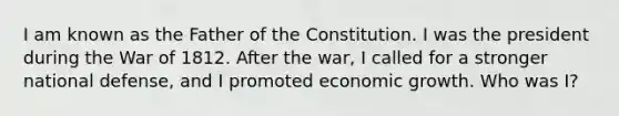 I am known as the Father of the Constitution. I was the president during the <a href='https://www.questionai.com/knowledge/kZ700nRVQz-war-of-1812' class='anchor-knowledge'>war of 1812</a>. After the war, I called for a stronger national defense, and I promoted <a href='https://www.questionai.com/knowledge/koAwaBHejo-economic-growth' class='anchor-knowledge'>economic growth</a>. Who was I?