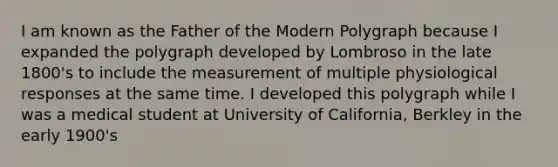 I am known as the Father of the Modern Polygraph because I expanded the polygraph developed by Lombroso in the late 1800's to include the measurement of multiple physiological responses at the same time. I developed this polygraph while I was a medical student at University of California, Berkley in the early 1900's