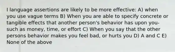 I language assertions are likely to be more effective: A) when you use vague terms B) When you are able to specify concrete or tangible effects that another person's behavior has upon you- such as money, time, or effort C) When you say that the other persons behavior makes you feel bad, or hurts you D) A and C E) None of the above