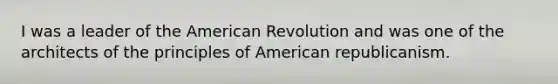 I was a leader of the American Revolution and was one of the architects of the principles of American republicanism.