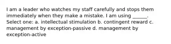 I am a leader who watches my staff carefully and stops them immediately when they make a mistake. I am using ______. Select one: a. intellectual stimulation b. contingent reward c. management by exception-passive d. management by exception-active