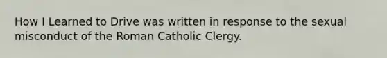 How I Learned to Drive was written in response to the sexual misconduct of the Roman Catholic Clergy.