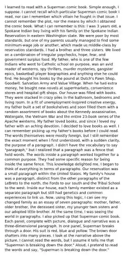 I learned to read with a Superman comic book. Simple enough, I suppose. I cannot recall which particular Superman comic book I read, nor can I remember which villain he fought in that issue. I cannot remember the plot, nor the means by which I obtained the comic book. What I can remember is this: I was 3 years old, a Spokane Indian boy living with his family on the Spokane Indian Reservation in eastern Washington state. We were poor by most standards, but one of my parents usually managed to find some minimum-wage job or another, which made us middle-class by reservation standards. I had a brother and three sisters. We lived on a combination of irregular paychecks, hope, fear, and government surplus food. My father, who is one of the few Indians who went to Catholic school on purpose, was an avid reader of westerns, spy thrillers, murder mysteries, gangster epics, basketball player biographies and anything else he could find. He bought his books by the pound at Dutch's Pawn Shop, Goodwill, Salvation Army and Value Village. When he had extra money, he bought new novels at supermarkets, convenience stores and hospital gift shops. Our house was filled with books. They were stacked in crazy piles in the bathroom, bedrooms and living room. In a fit of unemployment-inspired creative energy, my father built a set of bookshelves and soon filled them with a random assortment of books about the Kennedy assassination, Watergate, the Vietnam War and the entire 23-book series of the Apache westerns. My father loved books, and since I loved my father with an aching devotion, I decided to love books as well. I can remember picking up my father's books before I could read. The words themselves were mostly foreign, but I still remember the exact moment when I first understood, with a sudden clarity, the purpose of a paragraph. I didn't have the vocabulary to say "paragraph," but I realized that a paragraph was a fence that held words. The words inside a paragraph worked together for a common purpose. They had some specific reason for being inside the same fence. This knowledge delighted me. I began to think of everything in terms of paragraphs. Our reservation was a small paragraph within the United States. My family's house was a paragraph, distinct from the other paragraphs of the LeBrets to the north, the Fords to our south and the Tribal School to the west. Inside our house, each family member existed as a separate paragraph but still had genetics and common experiences to link us. Now, using this logic, I can see my changed family as an essay of seven paragraphs: mother, father, older brother, the deceased sister, my younger twin sisters and our adopted little brother. At the same time, I was seeing the world in paragraphs, I also picked up that Superman comic book. Each panel, complete with picture, dialogue and narrative was a three-dimensional paragraph. In one panel, Superman breaks through a door. His suit is red, blue and yellow. The brown door shatters into many pieces. I look at the narrative above the picture. I cannot read the words, but I assume it tells me that "Superman is breaking down the door." Aloud, I pretend to read the words and say, "Superman is breaking down the door."