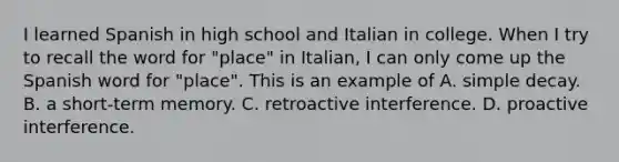 I learned Spanish in high school and Italian in college. When I try to recall the word for "place" in Italian, I can only come up the Spanish word for "place". This is an example of A. simple decay. B. a short-term memory. C. retroactive interference. D. proactive interference.