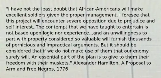 "I have not the least doubt that African-Americans will make excellent soldiers given the proper management. I foresee that this project will encounter severe opposition due to prejudice and self interest. The contempt that we have taught to entertain is not based upon logic nor experience...and an unwillingness to part with property considered so valuable will furnish thousands of pernicious and impractical arguments. But it should be considered that if we do not make use of them that our enemy surely will. An essential part of the plan is to give to them their freedom with their muskets." Alexander Hamilton, A Proposal to Arm and Free Negros, 1776