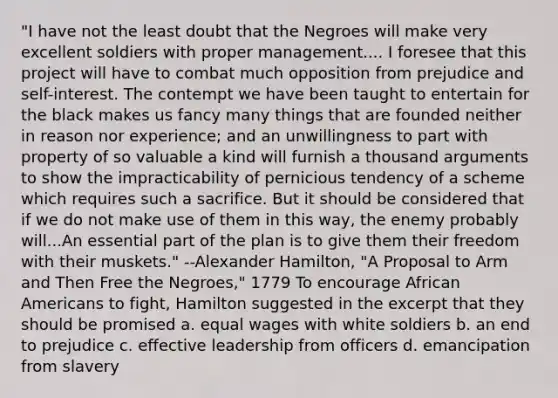 "I have not the least doubt that the Negroes will make very excellent soldiers with proper management.... I foresee that this project will have to combat much opposition from prejudice and self-interest. The contempt we have been taught to entertain for the black makes us fancy many things that are founded neither in reason nor experience; and an unwillingness to part with property of so valuable a kind will furnish a thousand arguments to show the impracticability of pernicious tendency of a scheme which requires such a sacrifice. But it should be considered that if we do not make use of them in this way, the enemy probably will...An essential part of the plan is to give them their freedom with their muskets." --Alexander Hamilton, "A Proposal to Arm and Then Free the Negroes," 1779 To encourage African Americans to fight, Hamilton suggested in the excerpt that they should be promised a. equal wages with white soldiers b. an end to prejudice c. effective leadership from officers d. emancipation from slavery