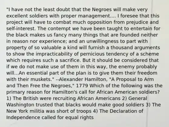 "I have not the least doubt that the Negroes will make very excellent soldiers with proper management.... I foresee that this project will have to combat much opposition from prejudice and self-interest. The contempt we have been taught to entertain for the black makes us fancy many things that are founded neither in reason nor experience; and an unwillingness to part with property of so valuable a kind will furnish a thousand arguments to show the impracticability of pernicious tendency of a scheme which requires such a sacrifice. But it should be considered that if we do not make use of them in this way, the enemy probably will...An essential part of the plan is to give them their freedom with their muskets." --Alexander Hamilton, "A Proposal to Arm and Then Free the Negroes," 1779 Which of the following was the primary reason for Hamilton's call for African American soldiers? 1) The British were recruiting African Americans 2) General Washington trusted that blacks would make good soldiers 3) The New York militia was short of troops 4) The Declaration of Independence called for equal rights