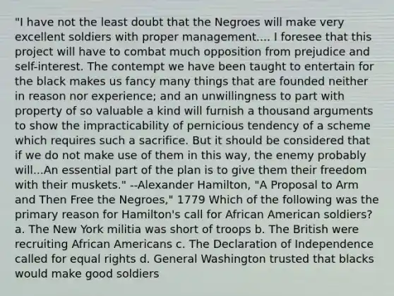 "I have not the least doubt that the Negroes will make very excellent soldiers with proper management.... I foresee that this project will have to combat much opposition from prejudice and self-interest. The contempt we have been taught to entertain for the black makes us fancy many things that are founded neither in reason nor experience; and an unwillingness to part with property of so valuable a kind will furnish a thousand arguments to show the impracticability of pernicious tendency of a scheme which requires such a sacrifice. But it should be considered that if we do not make use of them in this way, the enemy probably will...An essential part of the plan is to give them their freedom with their muskets." --Alexander Hamilton, "A Proposal to Arm and Then Free the Negroes," 1779 Which of the following was the primary reason for Hamilton's call for African American soldiers? a. The New York militia was short of troops b. The British were recruiting African Americans c. The Declaration of Independence called for equal rights d. General Washington trusted that blacks would make good soldiers