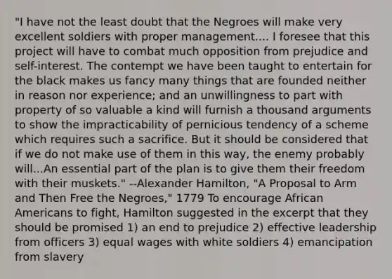 "I have not the least doubt that the Negroes will make very excellent soldiers with proper management.... I foresee that this project will have to combat much opposition from prejudice and self-interest. The contempt we have been taught to entertain for the black makes us fancy many things that are founded neither in reason nor experience; and an unwillingness to part with property of so valuable a kind will furnish a thousand arguments to show the impracticability of pernicious tendency of a scheme which requires such a sacrifice. But it should be considered that if we do not make use of them in this way, the enemy probably will...An essential part of the plan is to give them their freedom with their muskets." --Alexander Hamilton, "A Proposal to Arm and Then Free the Negroes," 1779 To encourage African Americans to fight, Hamilton suggested in the excerpt that they should be promised 1) an end to prejudice 2) effective leadership from officers 3) equal wages with white soldiers 4) emancipation from slavery