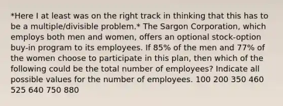 *Here I at least was on the right track in thinking that this has to be a multiple/divisible problem.* The Sargon Corporation, which employs both men and women, offers an optional stock-option buy-in program to its employees. If 85% of the men and 77% of the women choose to participate in this plan, then which of the following could be the total number of employees? Indicate all possible values for the number of employees. 100 200 350 460 525 640 750 880