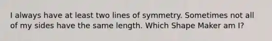 I always have at least two lines of symmetry. Sometimes not all of my sides have the same length. Which Shape Maker am I?