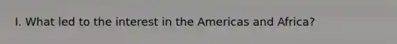 I. What led to the interest in the Americas and Africa?