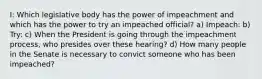 I: Which legislative body has the power of impeachment and which has the power to try an impeached official? a) Impeach: b) Try: c) When the President is going through the impeachment process, who presides over these hearing? d) How many people in the Senate is necessary to convict someone who has been impeached?