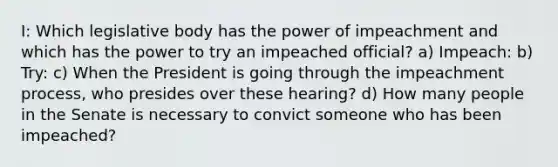 I: Which legislative body has the power of impeachment and which has the power to try an impeached official? a) Impeach: b) Try: c) When the President is going through the impeachment process, who presides over these hearing? d) How many people in the Senate is necessary to convict someone who has been impeached?