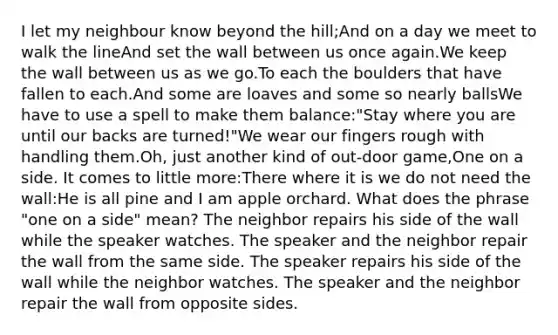 I let my neighbour know beyond the hill;And on a day we meet to walk the lineAnd set the wall between us once again.We keep the wall between us as we go.To each the boulders that have fallen to each.And some are loaves and some so nearly ballsWe have to use a spell to make them balance:"Stay where you are until our backs are turned!"We wear our fingers rough with handling them.Oh, just another kind of out-door game,One on a side. It comes to little more:There where it is we do not need the wall:He is all pine and I am apple orchard. What does the phrase "one on a side" mean? The neighbor repairs his side of the wall while the speaker watches. The speaker and the neighbor repair the wall from the same side. The speaker repairs his side of the wall while the neighbor watches. The speaker and the neighbor repair the wall from opposite sides.