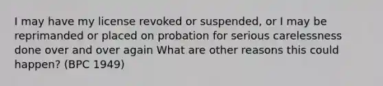 I may have my license revoked or suspended, or I may be reprimanded or placed on probation for serious carelessness done over and over again What are other reasons this could happen? (BPC 1949)