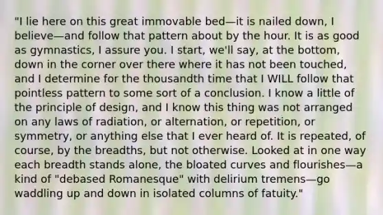 "I lie here on this great immovable bed—it is nailed down, I believe—and follow that pattern about by the hour. It is as good as gymnastics, I assure you. I start, we'll say, at the bottom, down in the corner over there where it has not been touched, and I determine for the thousandth time that I WILL follow that pointless pattern to some sort of a conclusion. I know a little of the principle of design, and I know this thing was not arranged on any laws of radiation, or alternation, or repetition, or symmetry, or anything else that I ever heard of. It is repeated, of course, by the breadths, but not otherwise. Looked at in one way each breadth stands alone, the bloated curves and flourishes—a kind of "debased Romanesque" with delirium tremens—go waddling up and down in isolated columns of fatuity."