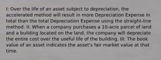 I: Over the life of an asset subject to depreciation, the accelerated method will result in more Depreciation Expense in total than the total Depreciation Expense using the straight-line method. II: When a company purchases a 10-acre parcel of land and a building located on the land, the company will depreciate the entire cost over the useful life of the building. III: The book value of an asset indicates the asset's fair market value at that time.