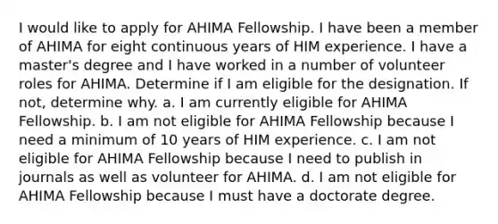 I would like to apply for AHIMA Fellowship. I have been a member of AHIMA for eight continuous years of HIM experience. I have a master's degree and I have worked in a number of volunteer roles for AHIMA. Determine if I am eligible for the designation. If not, determine why. a. I am currently eligible for AHIMA Fellowship. b. I am not eligible for AHIMA Fellowship because I need a minimum of 10 years of HIM experience. c. I am not eligible for AHIMA Fellowship because I need to publish in journals as well as volunteer for AHIMA. d. I am not eligible for AHIMA Fellowship because I must have a doctorate degree.