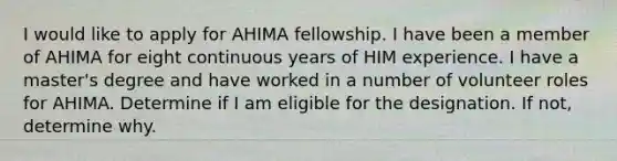 I would like to apply for AHIMA fellowship. I have been a member of AHIMA for eight continuous years of HIM experience. I have a master's degree and have worked in a number of volunteer roles for AHIMA. Determine if I am eligible for the designation. If not, determine why.