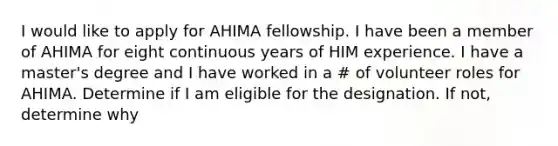 I would like to apply for AHIMA fellowship. I have been a member of AHIMA for eight continuous years of HIM experience. I have a master's degree and I have worked in a # of volunteer roles for AHIMA. Determine if I am eligible for the designation. If not, determine why