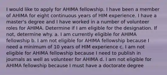 I would like to apply for AHIMA fellowship. I have been a member of AHIMA for eight continuous years of HIM experience. I have a master's degree and I have worked in a number of volunteer roles for AHIMA. Determine if I am eligible for the designation. If not, determine why. a. I am currently eligible for AHIMA fellowship b. I am not eligible for AHIMA fellowship because I need a minimum of 10 years of HIM experience c. I am not eligible for AHIMA fellowship because I need to publish in journals as well as volunteer for AHIMA d. I am not eligible for AHIMA fellowship because I must have a doctorate degree