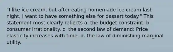 "I like ice cream, but after eating homemade ice cream last night, I want to have something else for dessert today." This statement most clearly reflects a. the budget constraint. b. consumer irrationality. c. the second law of demand: Price elasticity increases with time. d. the law of diminishing marginal utility.