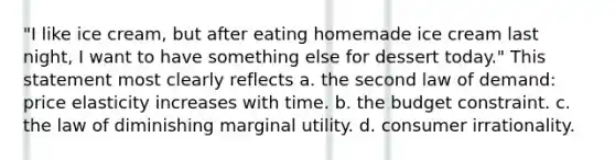 "I like ice cream, but after eating homemade ice cream last night, I want to have something else for dessert today." This statement most clearly reflects a. the second law of demand: price elasticity increases with time. b. the budget constraint. c. the law of diminishing marginal utility. d. consumer irrationality.