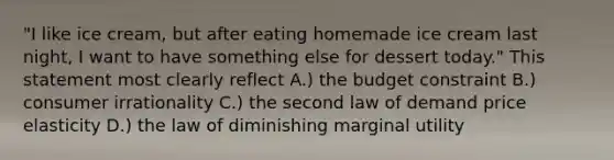 "I like ice cream, but after eating homemade ice cream last night, I want to have something else for dessert today." This statement most clearly reflect A.) the budget constraint B.) consumer irrationality C.) the second law of demand price elasticity D.) the law of diminishing marginal utility