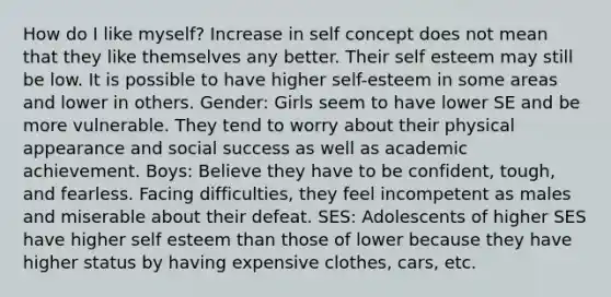 How do I like myself? Increase in self concept does not mean that they like themselves any better. Their self esteem may still be low. It is possible to have higher self-esteem in some areas and lower in others. Gender: Girls seem to have lower SE and be more vulnerable. They tend to worry about their physical appearance and social success as well as academic achievement. Boys: Believe they have to be confident, tough, and fearless. Facing difficulties, they feel incompetent as males and miserable about their defeat. SES: Adolescents of higher SES have higher self esteem than those of lower because they have higher status by having expensive clothes, cars, etc.