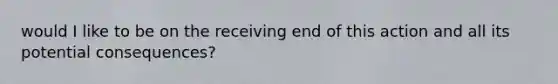 would I like to be on the receiving end of this action and all its potential consequences?