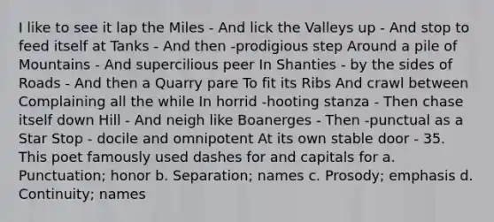 I like to see it lap the Miles - And lick the Valleys up - And stop to feed itself at Tanks - And then -prodigious step Around a pile of Mountains - And supercilious peer In Shanties - by the sides of Roads - And then a Quarry pare To fit its Ribs And crawl between Complaining all the while In horrid -hooting stanza - Then chase itself down Hill - And neigh like Boanerges - Then -punctual as a Star Stop - docile and omnipotent At its own stable door - 35. This poet famously used dashes for and capitals for a. Punctuation; honor b. Separation; names c. Prosody; emphasis d. Continuity; names