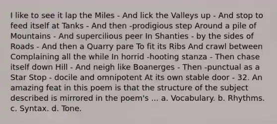 I like to see it lap the Miles - And lick the Valleys up - And stop to feed itself at Tanks - And then -prodigious step Around a pile of Mountains - And supercilious peer In Shanties - by the sides of Roads - And then a Quarry pare To fit its Ribs And crawl between Complaining all the while In horrid -hooting stanza - Then chase itself down Hill - And neigh like Boanerges - Then -punctual as a Star Stop - docile and omnipotent At its own stable door - 32. An amazing feat in this poem is that the structure of the subject described is mirrored in the poem's ... a. Vocabulary. b. Rhythms. c. Syntax. d. Tone.