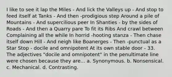 I like to see it lap the Miles - And lick the Valleys up - And stop to feed itself at Tanks - And then -prodigious step Around a pile of Mountains - And supercilious peer In Shanties - by the sides of Roads - And then a Quarry pare To fit its Ribs And crawl between Complaining all the while In horrid -hooting stanza - Then chase itself down Hill - And neigh like Boanerges - Then -punctual as a Star Stop - docile and omnipotent At its own stable door - 33. The adjectives "docile and omnipotent" in the penultimate line were chosen because they are... a. Synonymous. b. Nonsensical. c. Mechanical. d. Contrasting.