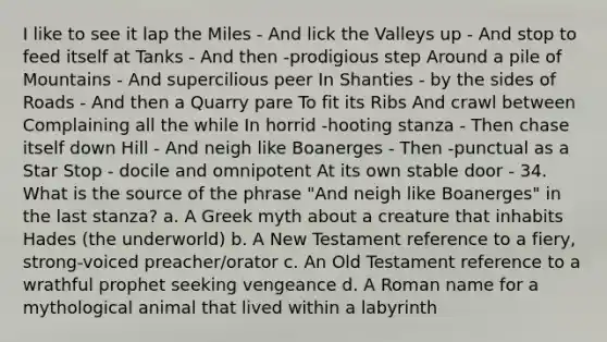 I like to see it lap the Miles - And lick the Valleys up - And stop to feed itself at Tanks - And then -prodigious step Around a pile of Mountains - And supercilious peer In Shanties - by the sides of Roads - And then a Quarry pare To fit its Ribs And crawl between Complaining all the while In horrid -hooting stanza - Then chase itself down Hill - And neigh like Boanerges - Then -punctual as a Star Stop - docile and omnipotent At its own stable door - 34. What is the source of the phrase "And neigh like Boanerges" in the last stanza? a. A Greek myth about a creature that inhabits Hades (the underworld) b. A New Testament reference to a fiery, strong-voiced preacher/orator c. An Old Testament reference to a wrathful prophet seeking vengeance d. A Roman name for a mythological animal that lived within a labyrinth