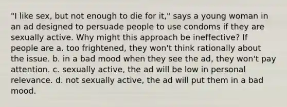 "I like sex, but not enough to die for it," says a young woman in an ad designed to persuade people to use condoms if they are sexually active. Why might this approach be ineffective? If people are a. too frightened, they won't think rationally about the issue. b. in a bad mood when they see the ad, they won't pay attention. c. sexually active, the ad will be low in personal relevance. d. not sexually active, the ad will put them in a bad mood.