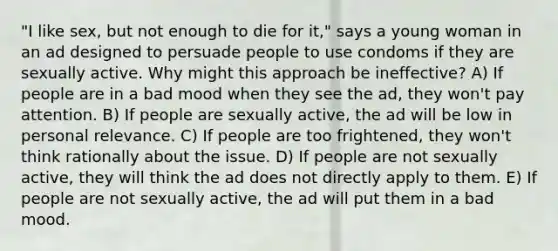 "I like sex, but not enough to die for it," says a young woman in an ad designed to persuade people to use condoms if they are sexually active. Why might this approach be ineffective? A) If people are in a bad mood when they see the ad, they won't pay attention. B) If people are sexually active, the ad will be low in personal relevance. C) If people are too frightened, they won't think rationally about the issue. D) If people are not sexually active, they will think the ad does not directly apply to them. E) If people are not sexually active, the ad will put them in a bad mood.