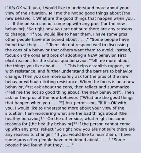 If it's OK with you, I would like to understand more about your view of the situation. Tell me the not so good things about [the new behavior]. What are the good things that happen when you . . . . If the person cannot come up with any pros (for the new behavior): "So right now you are not sure there are any reasons to change." "If you would like to hear them, I have some pros other people have mentioned about . . . ." "Some people have found that they . . . ." Teens do not respond well to discussing the cons of a behavior that others want them to avoid. Instead, focus on the cons and pros of adopting a NEW behavior. First, elicit reasons for the status quo behavior. "Tell me more about the things you like about . . . ." This helps establish rapport, roll with resistance, and further understand the barriers to behavior change. Then you can more safely ask for the pros of the new behavior without eliciting resistance. When the focus is on a new behavior, first ask about the cons, then reflect and summarize ("Tell me the not so good thing about [the new behavior]"). Then ask for the pros of the new behavior. ("What are the good things that happen when you . . . ?") Ask permission. "If it's OK with you, I would like to understand more about your view of the situation. I am wondering what are the bad things about [the healthy behavior]?" "On the other side, what might be some reasons for [the healthy behavior]?" If the person cannot come up with any pros, reflect "So right now you are not sure there are any reasons to change." "If you would like to hear them, I have some pros other people have mentioned about . . . ." "Some people have found that they . . . ."