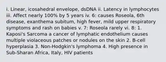 i. Linear, icosahedral envelope, dsDNA ii. Latency in lymphocytes iii. Affect nearly 100% by 5 years iv. 6: causes Roseola, 6th disease, exanthema subitum, high fever, mild upper respiratory symptoms and rash on babies v. 7: Roseola rarely vi. 8: 1. Kaposi's Sarcoma a cancer of lymphatic endothelium causes multiple violaceous patches or nodules on the skin 2. B-cell hyperplasia 3. Non-Hodgkin's lymphoma 4. High presence in Sub-Sharan Africa, Italy, HIV patients