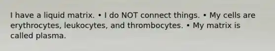 I have a liquid matrix. • I do NOT connect things. • My cells are erythrocytes, leukocytes, and thrombocytes. • My matrix is called plasma.