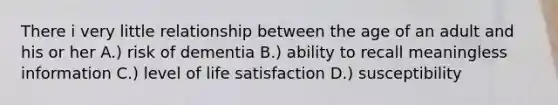 There i very little relationship between the age of an adult and his or her A.) risk of dementia B.) ability to recall meaningless information C.) level of life satisfaction D.) susceptibility