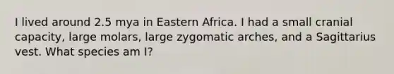 I lived around 2.5 mya in Eastern Africa. I had a small cranial capacity, large molars, large zygomatic arches, and a Sagittarius vest. What species am I?