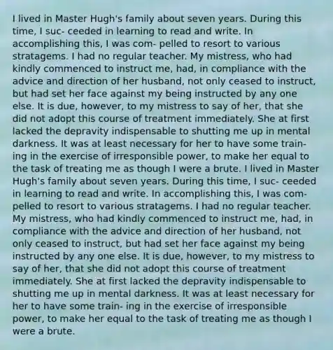 I lived in Master Hugh's family about seven years. During this time, I suc- ceeded in learning to read and write. In accomplishing this, I was com- pelled to resort to various stratagems. I had no regular teacher. My mistress, who had kindly commenced to instruct me, had, in compliance with the advice and direction of her husband, not only ceased to instruct, but had set her face against my being instructed by any one else. It is due, however, to my mistress to say of her, that she did not adopt this course of treatment immediately. She at first lacked the depravity indispensable to shutting me up in mental darkness. It was at least necessary for her to have some train- ing in the exercise of irresponsible power, to make her equal to the task of treating me as though I were a brute. I lived in Master Hugh's family about seven years. During this time, I suc- ceeded in learning to read and write. In accomplishing this, I was com- pelled to resort to various stratagems. I had no regular teacher. My mistress, who had kindly commenced to instruct me, had, in compliance with the advice and direction of her husband, not only ceased to instruct, but had set her face against my being instructed by any one else. It is due, however, to my mistress to say of her, that she did not adopt this course of treatment immediately. She at first lacked the depravity indispensable to shutting me up in mental darkness. It was at least necessary for her to have some train- ing in the exercise of irresponsible power, to make her equal to the task of treating me as though I were a brute.