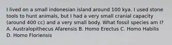 I lived on a small indonesian island around 100 kya. I used stone tools to hunt animals, but I had a very small cranial capacity (around 400 cc) and a very small body. What fossil species am I? A. Australopithecus Afarensis B. Homo Erectus C. Homo Habilis D. Homo Floriensis