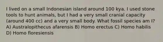 I lived on a small Indonesian island around 100 kya. I used stone tools to hunt animals, but I had a very small cranial capacity (around 400 cc) and a very small body. What fossil species am I? A) Australopithecus afarensis B) Homo erectus C) Homo habilis D) Homo floresiensis