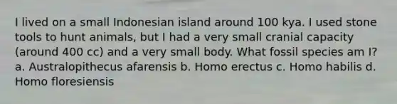 I lived on a small Indonesian island around 100 kya. I used stone tools to hunt animals, but I had a very small cranial capacity (around 400 cc) and a very small body. What fossil species am I? a. Australopithecus afarensis b. Homo erectus c. Homo habilis d. Homo floresiensis