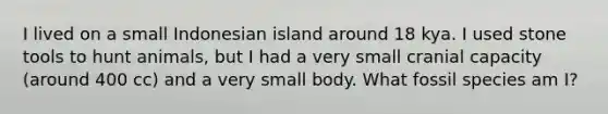 I lived on a small Indonesian island around 18 kya. I used stone tools to hunt animals, but I had a very small cranial capacity (around 400 cc) and a very small body. What fossil species am I?