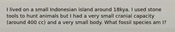 I lived on a small Indonesian island around 18kya. I used stone tools to hunt animals but I had a very small cranial capacity (around 400 cc) and a very small body. What fossil species am I?