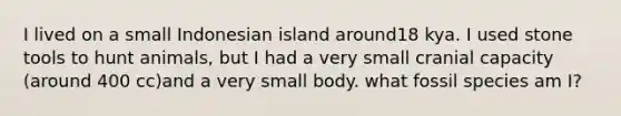 I lived on a small Indonesian island around18 kya. I used stone tools to hunt animals, but I had a very small cranial capacity (around 400 cc)and a very small body. what fossil species am I?