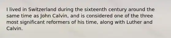 I lived in Switzerland during the sixteenth century around the same time as John Calvin, and is considered one of the three most significant reformers of his time, along with Luther and Calvin.